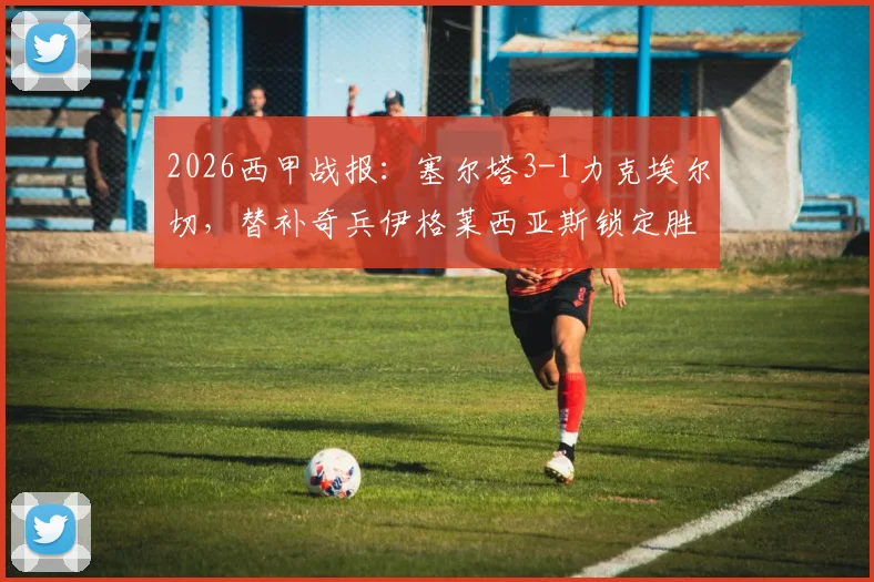 2026西甲战报：塞尔塔3-1力克埃尔切，替补奇兵伊格莱西亚斯锁定胜局，保级形势深度解析