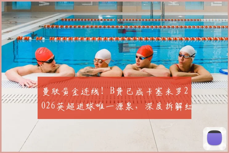 曼联黄金连线!B费已成卡塞米罗2026英超进球唯一源泉,深度拆解红魔中场制胜密码