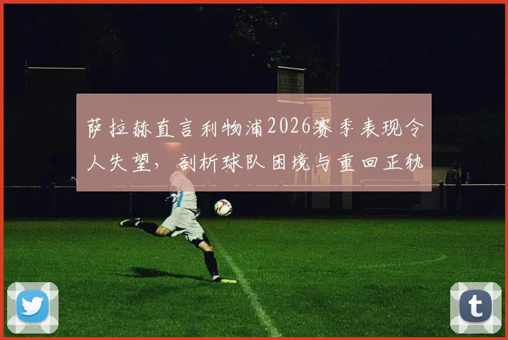 萨拉赫直言利物浦2026赛季表现令人失望，剖析球队困境与重回正轨的关键路径