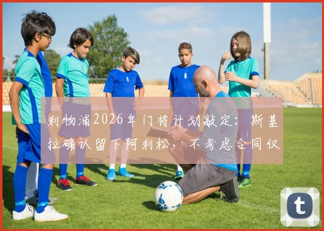 利物浦2026年门将计划敲定：斯基拉确认留下阿利松，不考虑合同仅剩一年，附主力门将未来分析及转会市场动态