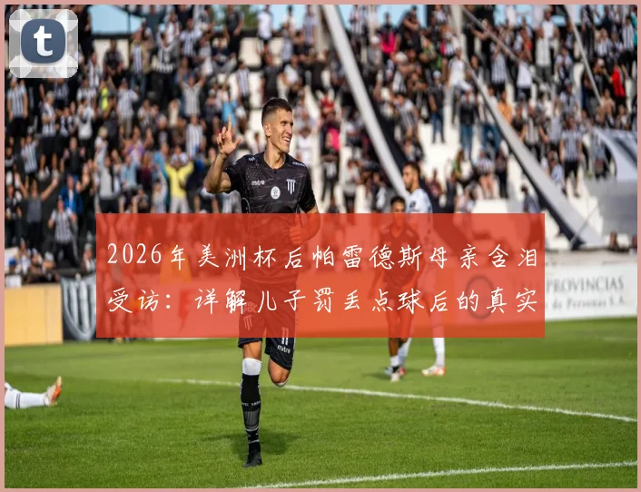 2026年美洲杯后帕雷德斯母亲含泪受访：详解儿子罚丢点球后的真实家庭态度与面对外界质疑的回应