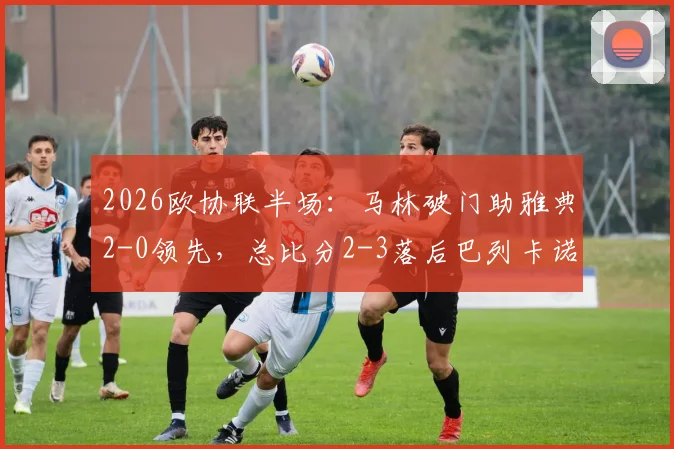 2026欧协联半场:马林破门助雅典2-0领先,总比分2-3落后巴列卡诺,逆转悬念骤升!