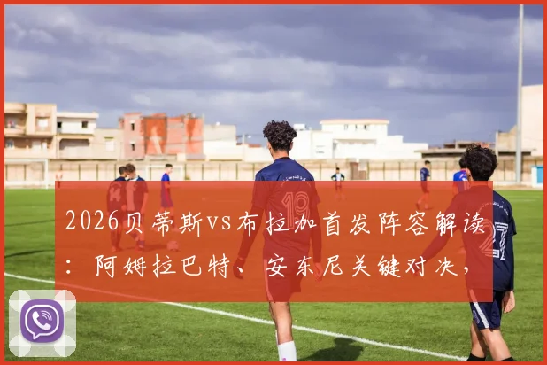 2026贝蒂斯vs布拉加首发阵容解读:阿姆拉巴特、安东尼关键对决,贝莱林位置分析与历史交锋全回顾