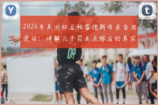 2026年美洲杯后帕雷德斯母亲含泪受访:详解儿子罚丢点球后的真实家庭态度与面对外界质疑的回应