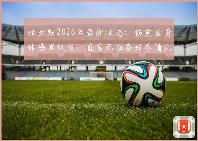 帕尔默2026年最新状态：伤愈后身体感觉极佳，直言已准备好尽情比赛，未来前景分析