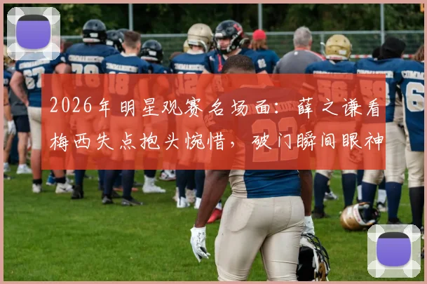 2026年明星观赛名场面:薛之谦看梅西失点抱头惋惜,破门瞬间眼神坚毅,球迷反应真实引热议