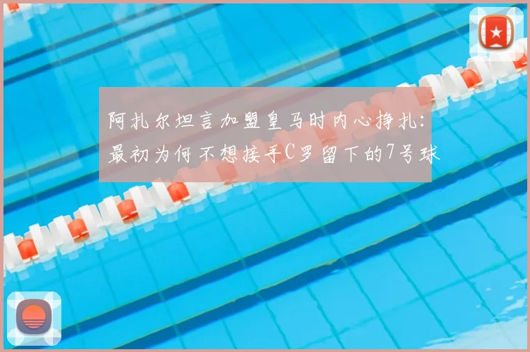 阿扎尔坦言加盟皇马时内心挣扎:最初为何不想接手C罗留下的7号球衣,背后压力远超想象