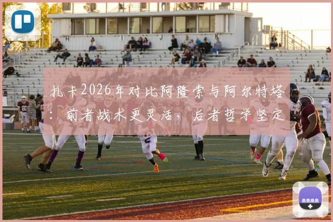 扎卡2026年对比阿隆索与阿尔特塔：前者战术更灵活，后者哲学坚定，详解两人执教风格差异