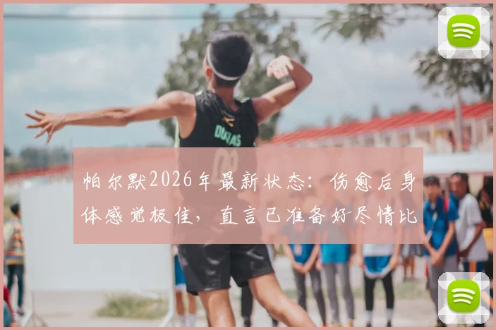 帕尔默2026年最新状态：伤愈后身体感觉极佳，直言已准备好尽情比赛，未来前景分析