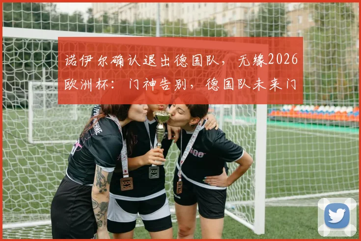 诺伊尔确认退出德国队，无缘2026欧洲杯：门神告别，德国队未来门将人选深度剖析