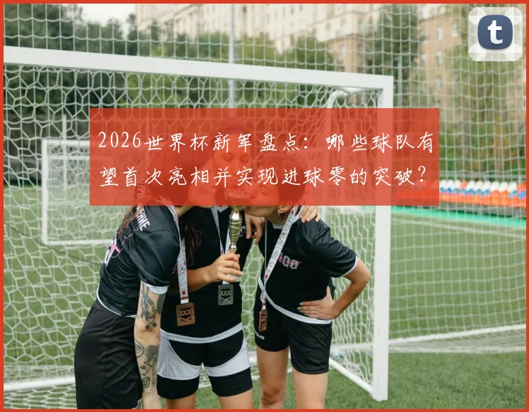 2026世界杯新军盘点:哪些球队有望首次亮相并实现进球零的突破?实力前景全解析