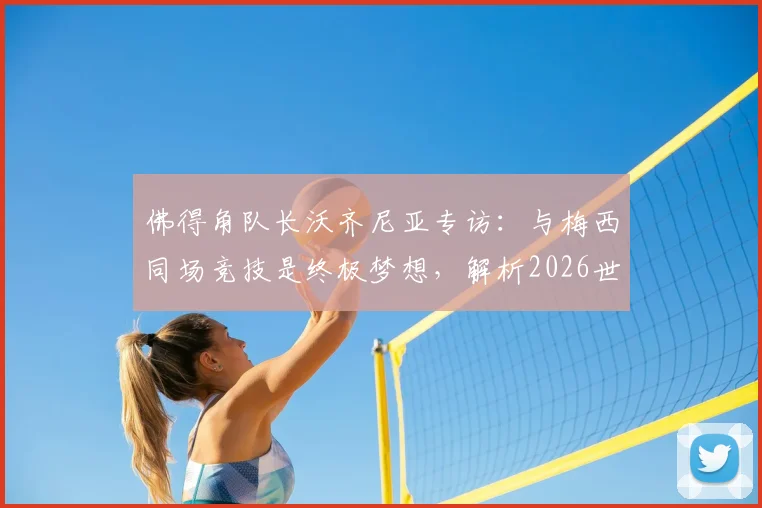 佛得角队长沃齐尼亚专访:与梅西同场竞技是终极梦想,解析2026世预赛球队如何再创奇迹