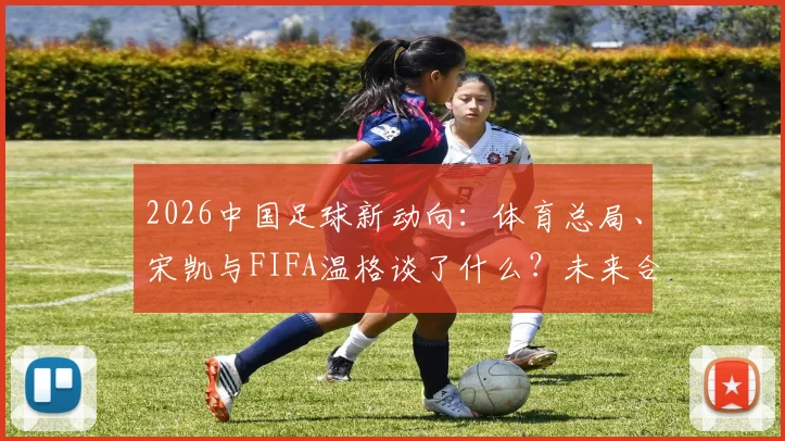 2026中国足球新动向：体育总局、宋凯与FIFA温格谈了什么？未来合作方向解析
