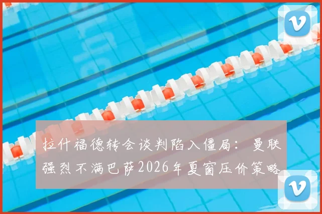 拉什福德转会谈判陷入僵局:曼联强烈不满巴萨2026年夏窗压价策略,交易前景不明