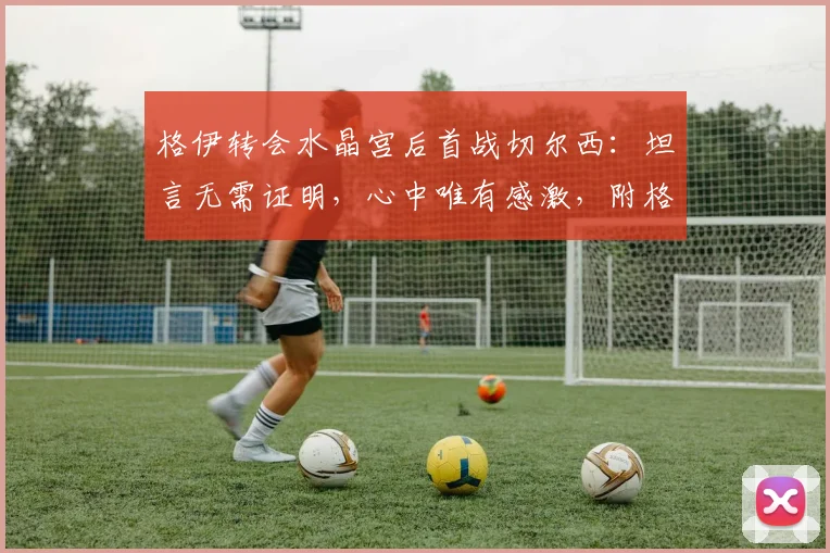格伊转会水晶宫后首战切尔西：坦言无需证明，心中唯有感激，附格伊切尔西生涯回顾