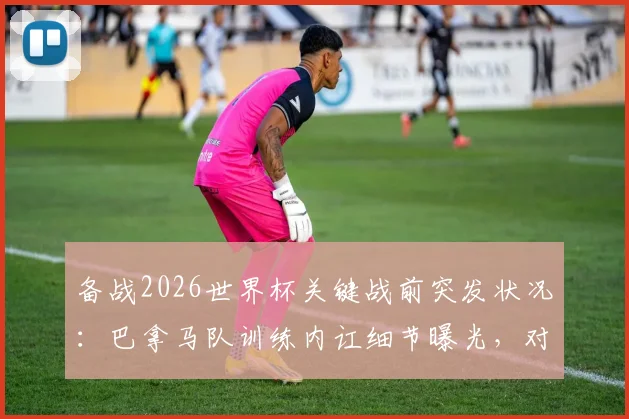 备战2026世界杯关键战前突发状况：巴拿马队训练内讧细节曝光，对阵英格兰前景蒙上阴影
