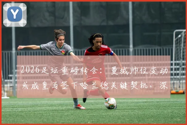 2026足坛重磅转会:曼城帅位变动或成皇马签下哈兰德关键契机,深度剖析背后潜在转会链