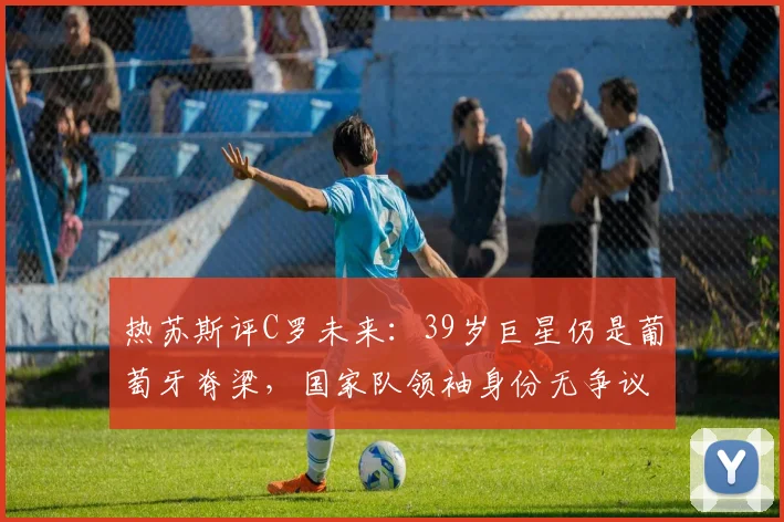 热苏斯评C罗未来:39岁巨星仍是葡萄牙脊梁,国家队领袖身份无争议,球迷2026年世界杯展望
