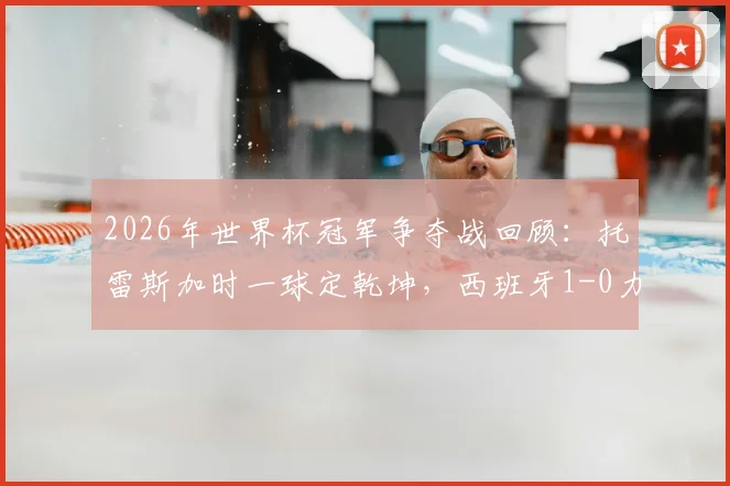 2026年世界杯冠军争夺战回顾：托雷斯加时一球定乾坤，西班牙1-0力克阿根廷捧杯实录