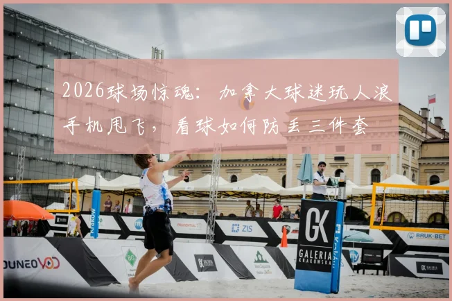 2026球场惊魂：加拿大球迷玩人浪手机甩飞，看球如何防丢三件套