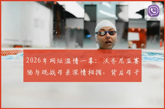 2026年网坛温情一幕：沃齐尼亚赛场与观战母亲深情相拥，背后母子情深故事引关注