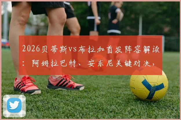 2026贝蒂斯vs布拉加首发阵容解读：阿姆拉巴特、安东尼关键对决，贝莱林位置分析与历史交锋全回顾