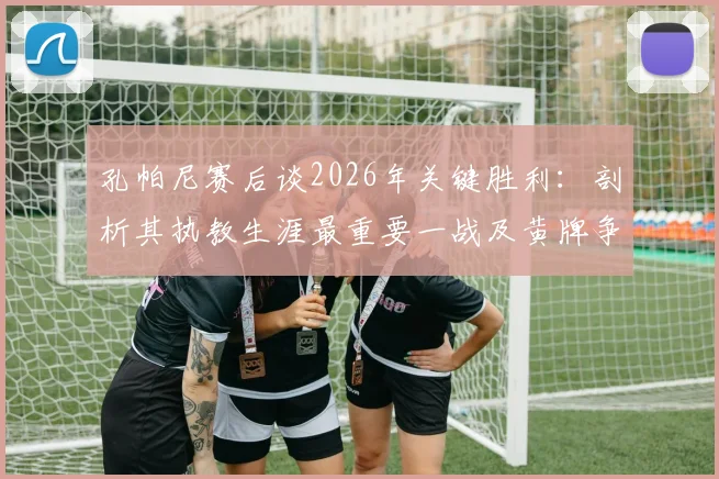 孔帕尼赛后谈2026年关键胜利:剖析其执教生涯最重要一战及黄牌争议,附赛后采访核心内容与意义
