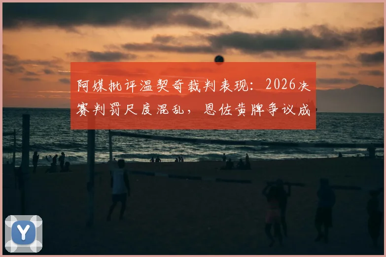 阿媒批评温契奇裁判表现：2026决赛判罚尺度混乱，恩佐黄牌争议成焦点