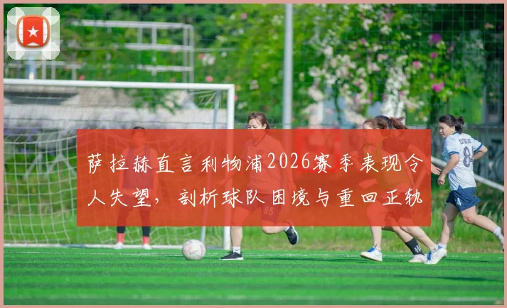 萨拉赫直言利物浦2026赛季表现令人失望,剖析球队困境与重回正轨的关键路径