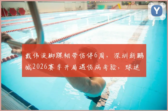 戴伟浚脚踝韧带伤停6周,深圳新鹏城2026赛季开局遇伤病考验,球迷关切球员康复进程