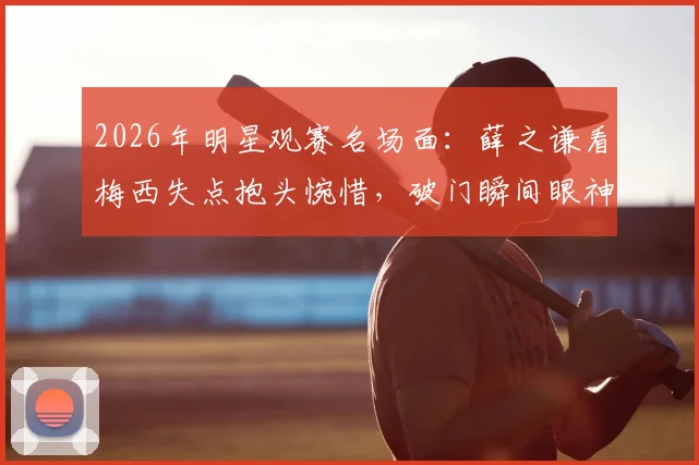 2026年明星观赛名场面：薛之谦看梅西失点抱头惋惜，破门瞬间眼神坚毅，球迷反应真实引热议