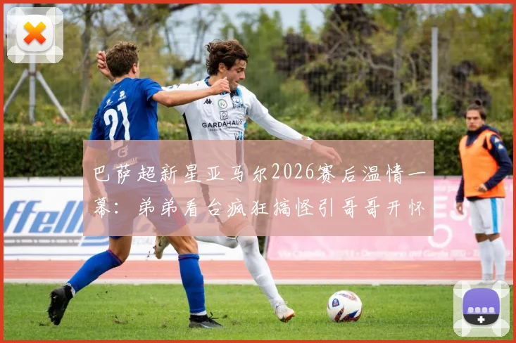 巴萨超新星亚马尔2026赛后温情一幕:弟弟看台疯狂搞怪引哥哥开怀大笑,揭秘足球明星兄弟情深背后故事