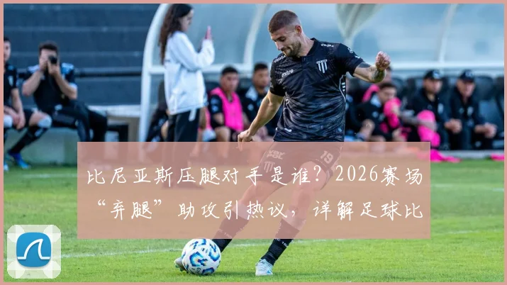 比尼亚斯压腿对手是谁？2026赛场“弃腿”助攻引热议，详解足球比赛规则与体育精神