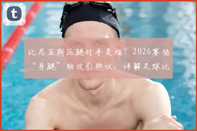 比尼亚斯压腿对手是谁？2026赛场“弃腿”助攻引热议，详解足球比赛规则与体育精神