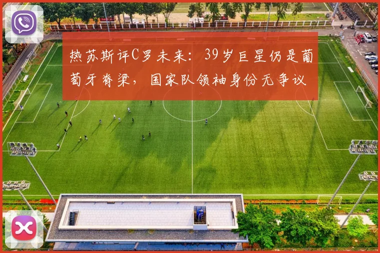 热苏斯评C罗未来：39岁巨星仍是葡萄牙脊梁，国家队领袖身份无争议，球迷2026年世界杯展望