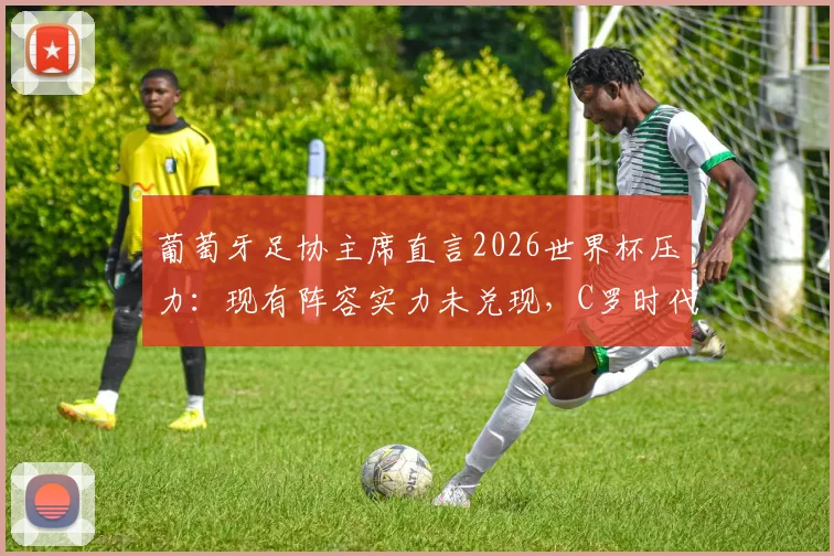 葡萄牙足协主席直言2026世界杯压力：现有阵容实力未兑现，C罗时代后如何破局？