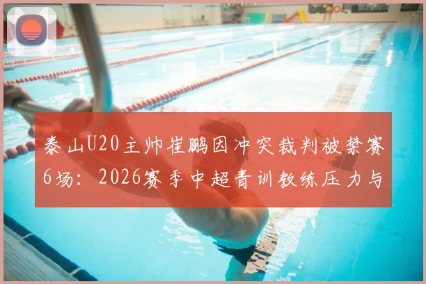 泰山U20主帅崔鹏因冲突裁判被禁赛6场：2026赛季中超青训教练压力与判罚争议探讨