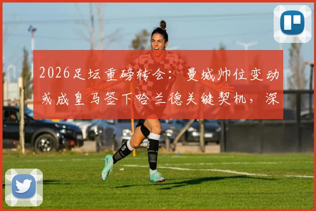 2026足坛重磅转会：曼城帅位变动或成皇马签下哈兰德关键契机，深度剖析背后潜在转会链