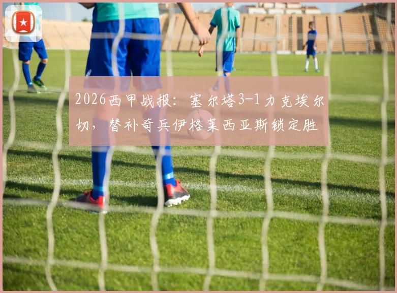 2026西甲战报：塞尔塔3-1力克埃尔切，替补奇兵伊格莱西亚斯锁定胜局，保级形势深度解析