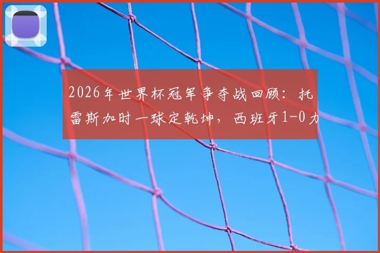 2026年世界杯冠军争夺战回顾:托雷斯加时一球定乾坤,西班牙1-0力克阿根廷捧杯实录