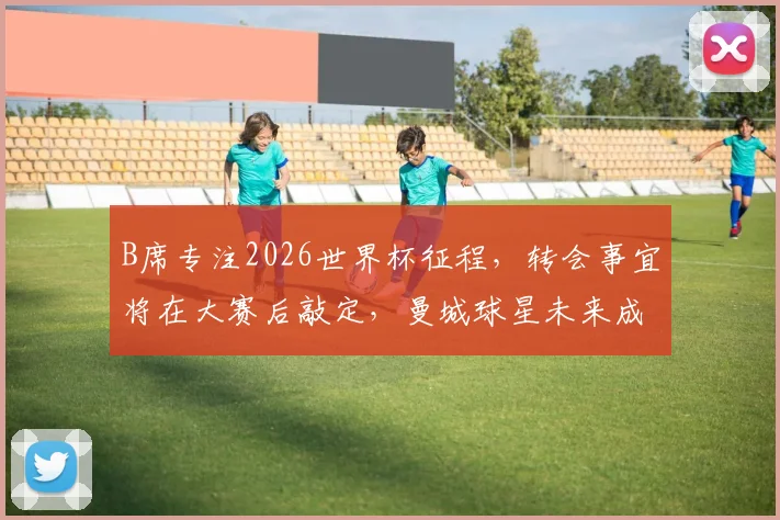 B席专注2026世界杯征程,转会事宜将在大赛后敲定,曼城球星未来成谜