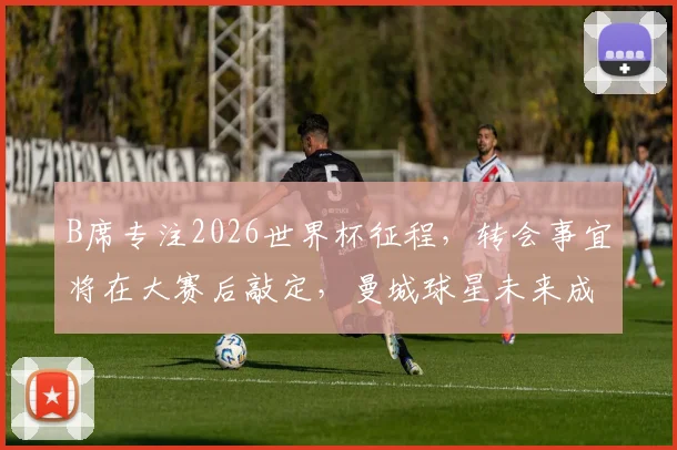 B席专注2026世界杯征程，转会事宜将在大赛后敲定，曼城球星未来成谜