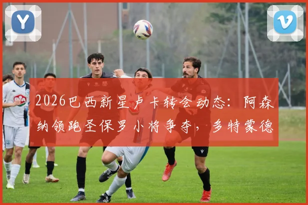 2026巴西新星卢卡转会动态：阿森纳领跑圣保罗小将争夺，多特蒙德有意加入，球员身价与技术特点全解析