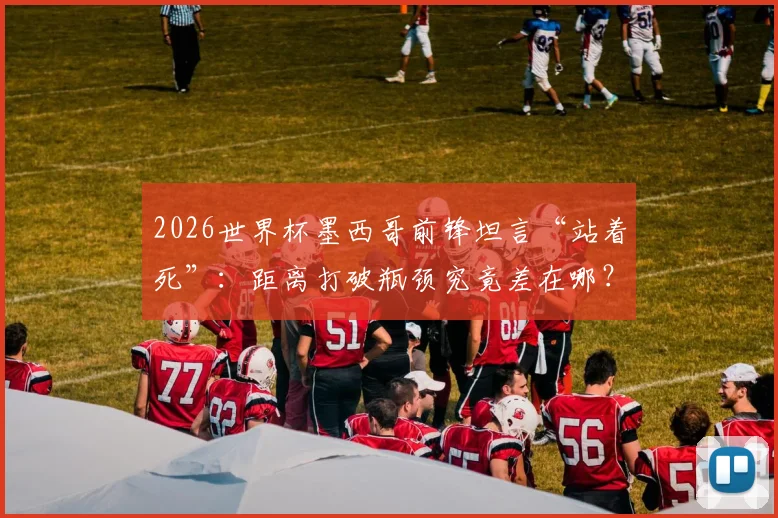 2026世界杯墨西哥前锋坦言“站着死”:距离打破瓶颈究竟差在哪?深度解析美洲劲旅破局之路