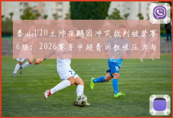 泰山U20主帅崔鹏因冲突裁判被禁赛6场:2026赛季中超青训教练压力与判罚争议探讨