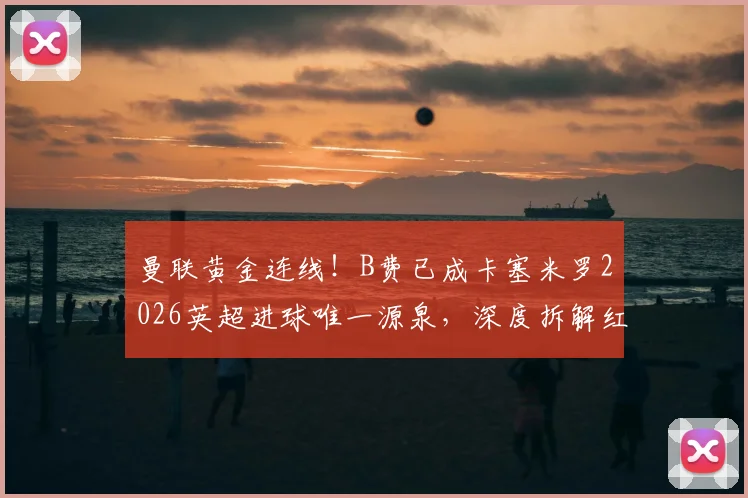 曼联黄金连线！B费已成卡塞米罗2026英超进球唯一源泉，深度拆解红魔中场制胜密码