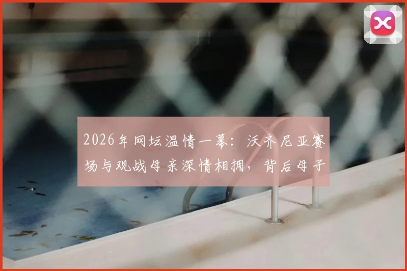 2026年网坛温情一幕:沃齐尼亚赛场与观战母亲深情相拥,背后母子情深故事引关注