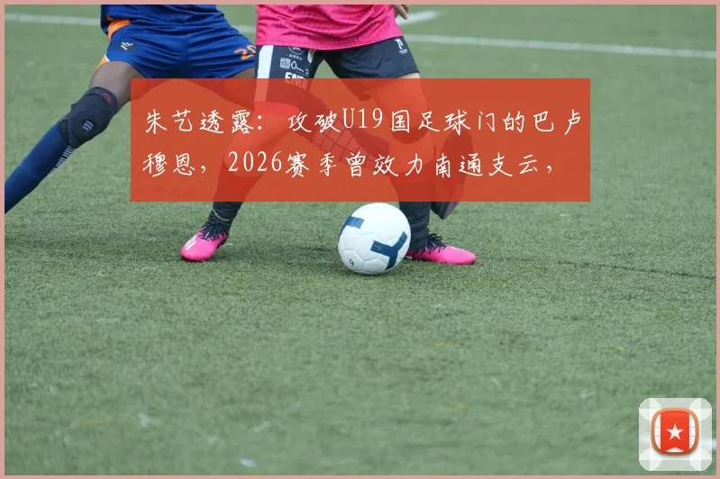 朱艺透露：攻破U19国足球门的巴卢穆恩，2026赛季曾效力南通支云，其表现引发球迷关注
