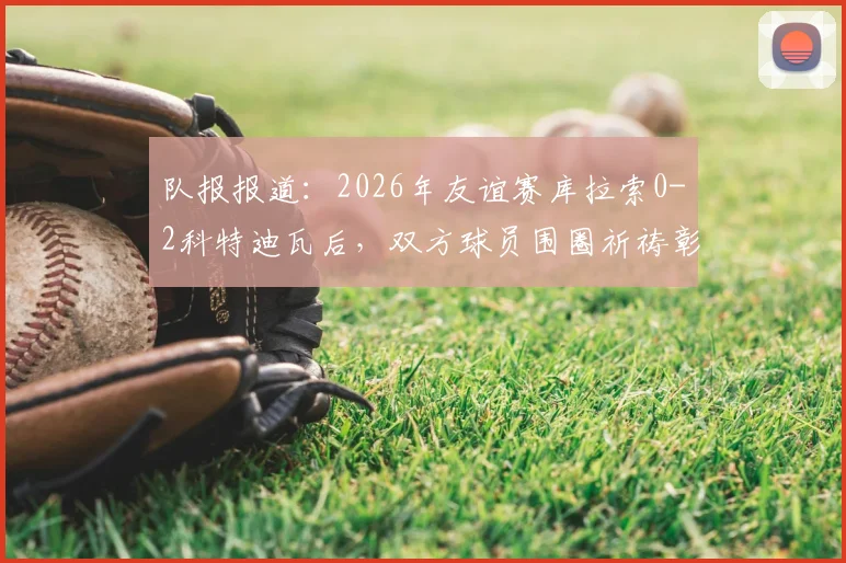 队报报道:2026年友谊赛库拉索0-2科特迪瓦后,双方球员围圈祈祷彰显体育精神