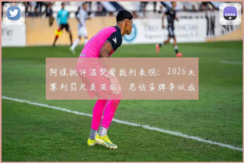 阿媒批评温契奇裁判表现:2026决赛判罚尺度混乱,恩佐黄牌争议成焦点